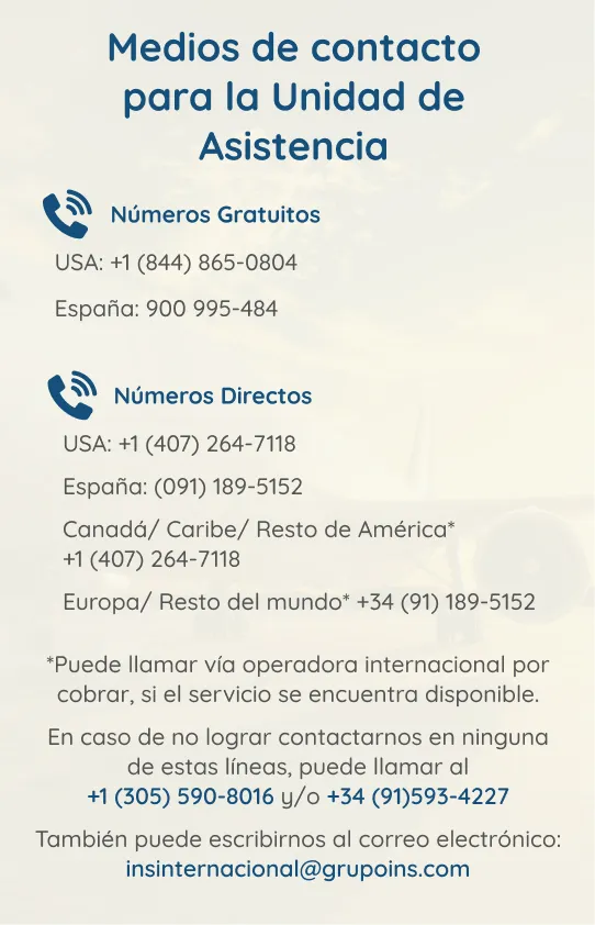 Medios de contacto para la Unidad de Asistencia Imagen: Contactos unidad de asistencia. Números gratuitos: USA: +1(844) 865-0804, España: 900-995-484. Números directos: USA:+1(407)264-7118. España:(091)189-5152. Canadá/Caribe/Resto de América* +1(407)264-7118. Europa/Resto del Mundo* +34(91)189-5152. *Puede llamar vía operadora internacional por cobrar, si el servicio se encuentra disponible. En caso de no lograr contactar, puede llamar al +1(305)590-8016 y/o +34(91)593-4227. Puede escribir al correo: insinternacional@grupoins.com