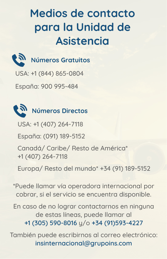 Medios de contacto para la Unidad de Asistencia Imagen: Contactos unidad de asistencia. Números gratuitos: USA: +1(844) 865-0804, España: 900-995-484. Números directos: USA:+1(407)264-7118. España:(091)189-5152. Canadá/Caribe/Resto de América* +1(407)264-7118. Europa/Resto del Mundo* +34(91)189-5152. *Puede llamar vía operadora internacional por cobrar, si el servicio se encuentra disponible. En caso de no lograr contactar, puede llamar al +1(305)590-8016 y/o +34(91)593-4227. Puede escribir al correo: insinternacional@grupoins.com