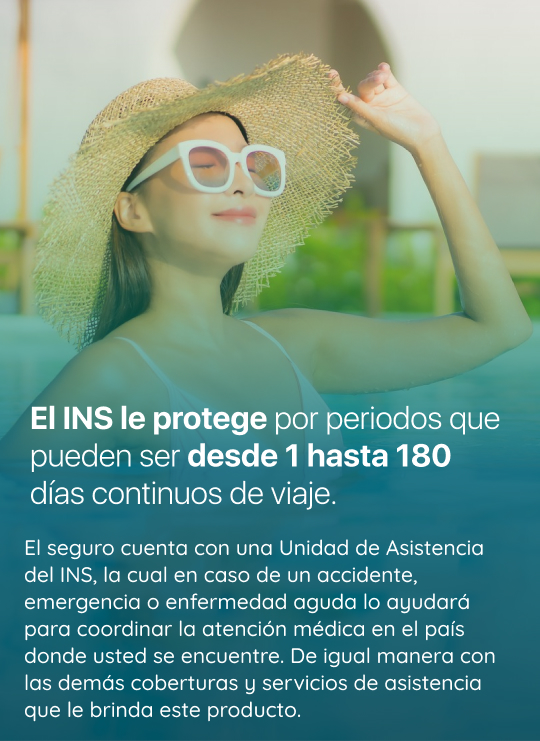 Periodo de cobertura que permite el seguro Imagen: El INS le protege por periodos que pueden ser desde 1 hasta 180 días continuos de viaje. Con este seguro, usted contará con la Unidad de Asistencia del INS, la cual, en caso de accidente, emergencia o enfermedad, le ayudará a coordinal la atención médica en el país donde usted se encuentre. Además, contará con una gran lista de coberturas y servicios de asistencia que brinda este seguro.